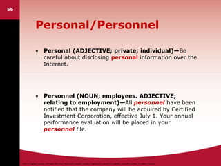 ©2011 Cengage Learning. All Rights Reserved. May not be scanned, copied or duplicated, or posted to a publicly accessible website, in whole or in part.
Personal/Personnel
• Personal (ADJECTIVE; private; individual)—Be
careful about disclosing personal information over the
Internet.
• Personnel (NOUN; employees. ADJECTIVE;
relating to employment)—All personnel have been
notified that the company will be acquired by Certified
Investment Corporation, effective July 1. Your annual
performance evaluation will be placed in your
personnel file.
56
 