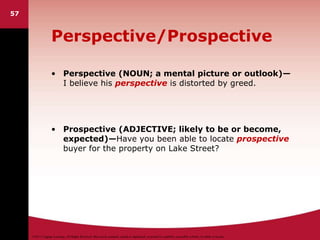 ©2011 Cengage Learning. All Rights Reserved. May not be scanned, copied or duplicated, or posted to a publicly accessible website, in whole or in part.
Perspective/Prospective
• Perspective (NOUN; a mental picture or outlook)—
I believe his perspective is distorted by greed.
• Prospective (ADJECTIVE; likely to be or become,
expected)—Have you been able to locate prospective
buyer for the property on Lake Street?
57
 