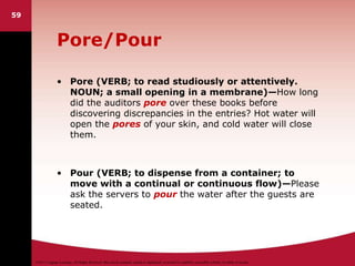 ©2011 Cengage Learning. All Rights Reserved. May not be scanned, copied or duplicated, or posted to a publicly accessible website, in whole or in part.
Pore/Pour
• Pore (VERB; to read studiously or attentively.
NOUN; a small opening in a membrane)—How long
did the auditors pore over these books before
discovering discrepancies in the entries? Hot water will
open the pores of your skin, and cold water will close
them.
• Pour (VERB; to dispense from a container; to
move with a continual or continuous flow)—Please
ask the servers to pour the water after the guests are
seated.
59
 