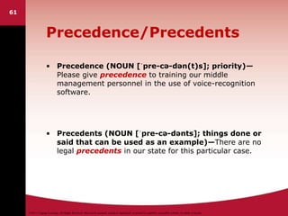 ©2011 Cengage Learning. All Rights Reserved. May not be scanned, copied or duplicated, or posted to a publicly accessible website, in whole or in part.
Precedence/Precedents
• Precedence (NOUN [ˈpre-cə-dən(t)s]; priority)—
Please give precedence to training our middle
management personnel in the use of voice-recognition
software.
• Precedents (NOUN [ˈpre-cə-dənts]; things done or
said that can be used as an example)—There are no
legal precedents in our state for this particular case.
61
 
