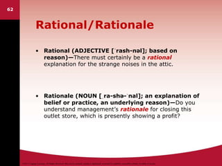 ©2011 Cengage Learning. All Rights Reserved. May not be scanned, copied or duplicated, or posted to a publicly accessible website, in whole or in part.
Rational/Rationale
• Rational (ADJECTIVE [ˈrash-nəl]; based on
reason)—There must certainly be a rational
explanation for the strange noises in the attic.
• Rationale (NOUN [ˌra-shə-ˈnal]; an explanation of
belief or practice, an underlying reason)—Do you
understand management’s rationale for closing this
outlet store, which is presently showing a profit?
62
 