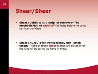 ©2011 Cengage Learning. All Rights Reserved. May not be scanned, copied or duplicated, or posted to a publicly accessible website, in whole or in part.
Shear/Sheer
• Shear (VERB; to cut, strip, or remove)—The
mechanic had to shear off the bolts before he could
remove the wheel.
• Sheer (ADJECTIVE; transparently thin; utter;
steep)—None of these sheer fabrics are suitable for
the kind of draperies we have in mind.
65
 