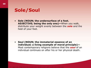 ©2011 Cengage Learning. All Rights Reserved. May not be scanned, copied or duplicated, or posted to a publicly accessible website, in whole or in part.
Sole/Soul
• Sole (NOUN; the undersurface of a foot.
ADJECTIVE; being the only one)—When you walk,
distribute your weight evenly between the sole and the
heel of your foot.
• Soul (NOUN; the immaterial essence of an
individual; a living example of moral principle)—
Most contemporary religions believe that the soul of an
individual continues on after his or her physical death.
68
 