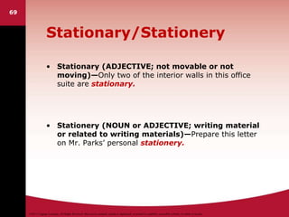 ©2011 Cengage Learning. All Rights Reserved. May not be scanned, copied or duplicated, or posted to a publicly accessible website, in whole or in part.
Stationary/Stationery
• Stationary (ADJECTIVE; not movable or not
moving)—Only two of the interior walls in this office
suite are stationary.
• Stationery (NOUN or ADJECTIVE; writing material
or related to writing materials)—Prepare this letter
on Mr. Parks’ personal stationery.
69
 