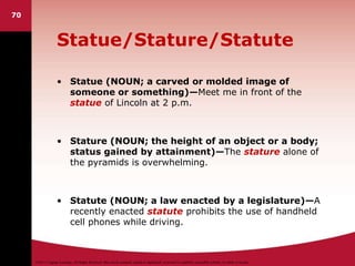 ©2011 Cengage Learning. All Rights Reserved. May not be scanned, copied or duplicated, or posted to a publicly accessible website, in whole or in part.
Statue/Stature/Statute
• Statue (NOUN; a carved or molded image of
someone or something)—Meet me in front of the
statue of Lincoln at 2 p.m.
• Stature (NOUN; the height of an object or a body;
status gained by attainment)—The stature alone of
the pyramids is overwhelming.
• Statute (NOUN; a law enacted by a legislature)—A
recently enacted statute prohibits the use of handheld
cell phones while driving.
70
 