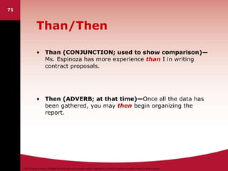 ©2011 Cengage Learning. All Rights Reserved. May not be scanned, copied or duplicated, or posted to a publicly accessible website, in whole or in part.
Than/Then
• Than (CONJUNCTION; used to show comparison)—
Ms. Espinoza has more experience than I in writing
contract proposals.
• Then (ADVERB; at that time)—Once all the data has
been gathered, you may then begin organizing the
report.
71
 