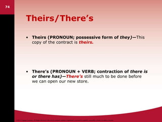 ©2011 Cengage Learning. All Rights Reserved. May not be scanned, copied or duplicated, or posted to a publicly accessible website, in whole or in part.
Theirs/There’s
• Theirs (PRONOUN; possessive form of they)—This
copy of the contract is theirs.
• There’s (PRONOUN + VERB; contraction of there is
or there has)—There’s still much to be done before
we can open our new store.
74
 