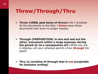 ©2011 Cengage Learning. All Rights Reserved. May not be scanned, copied or duplicated, or posted to a publicly accessible website, in whole or in part.
Threw/Through/Thru
• Threw (VERB; past tense of throw)—As I reviewed
all the documents in the files, I threw away those
documents that were no longer needed.
• Through (PREPOSITION; in one end and out the
other; movement within a large expanse; during
the period of; as a consequence of)—While you are
in Atlanta, will your schedule permit a tour through the
plant?
• Thru (a variation of through that is not acceptable
for business writing)
75
 