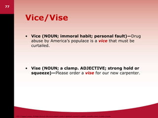©2011 Cengage Learning. All Rights Reserved. May not be scanned, copied or duplicated, or posted to a publicly accessible website, in whole or in part.
Vice/Vise
• Vice (NOUN; immoral habit; personal fault)—Drug
abuse by America’s populace is a vice that must be
curtailed.
• Vise (NOUN; a clamp. ADJECTIVE; strong hold or
squeeze)—Please order a vise for our new carpenter.
77
 