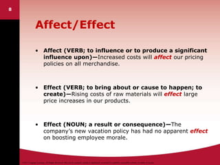©2011 Cengage Learning. All Rights Reserved. May not be scanned, copied or duplicated, or posted to a publicly accessible website, in whole or in part.
8
Affect/Effect
• Affect (VERB; to influence or to produce a significant
influence upon)—Increased costs will affect our pricing
policies on all merchandise.
• Effect (VERB; to bring about or cause to happen; to
create)—Rising costs of raw materials will effect large
price increases in our products.
• Effect (NOUN; a result or consequence)—The
company’s new vacation policy has had no apparent effect
on boosting employee morale.
 