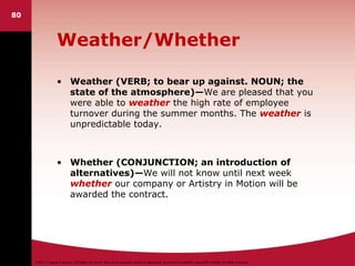 ©2011 Cengage Learning. All Rights Reserved. May not be scanned, copied or duplicated, or posted to a publicly accessible website, in whole or in part.
Weather/Whether
• Weather (VERB; to bear up against. NOUN; the
state of the atmosphere)—We are pleased that you
were able to weather the high rate of employee
turnover during the summer months. The weather is
unpredictable today.
• Whether (CONJUNCTION; an introduction of
alternatives)—We will not know until next week
whether our company or Artistry in Motion will be
awarded the contract.
80
 