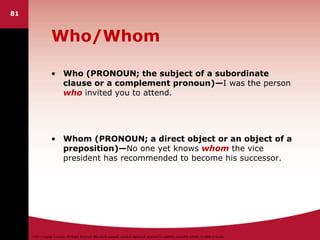 ©2011 Cengage Learning. All Rights Reserved. May not be scanned, copied or duplicated, or posted to a publicly accessible website, in whole or in part.
Who/Whom
• Who (PRONOUN; the subject of a subordinate
clause or a complement pronoun)—I was the person
who invited you to attend.
• Whom (PRONOUN; a direct object or an object of a
preposition)—No one yet knows whom the vice
president has recommended to become his successor.
81
 