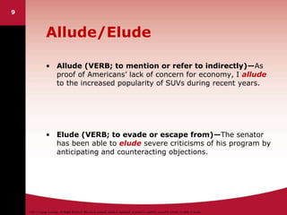 ©2011 Cengage Learning. All Rights Reserved. May not be scanned, copied or duplicated, or posted to a publicly accessible website, in whole or in part.
9
Allude/Elude
• Allude (VERB; to mention or refer to indirectly)—As
proof of Americans’ lack of concern for economy, I allude
to the increased popularity of SUVs during recent years.
• Elude (VERB; to evade or escape from)—The senator
has been able to elude severe criticisms of his program by
anticipating and counteracting objections.
 