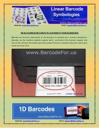 Website: www.BarcodeFor.us Email: support@Barcodefor.us
Website: www.BarcodeFor.us Email: support@Barcodefor.us
HOW 1D BARCODES HELPS TO AUTOMATE YOUR BUSINESSES
Barcode are the basic requirement of any business to automate you r business prospective.
Barcodes are the machine readable coupons which are fixed on the business coupons that
have all the relevant information about the product like price, manufacturing date, expiry date,
brand and many more.
 