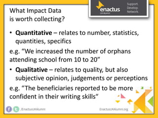 What Impact Data 
is worth collecting? 
• Quantitative – relates to number, statistics, 
quantities, specifics 
e.g. “We increased the number of orphans 
attending school from 10 to 20” 
• Qualitative – relates to quality, but also 
subjective opinion, judgements or perceptions 
e.g. “The beneficiaries reported to be more 
confident in their writing skills“ 
 
