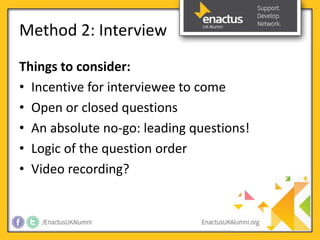 Method 2: Interview 
Things to consider: 
• Incentive for interviewee to come 
• Open or closed questions 
• An absolute no-go: leading questions! 
• Logic of the question order 
• Video recording? 
 