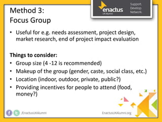 Method 3: 
Focus Group 
• Useful for e.g. needs assessment, project design, 
market research, end of project impact evaluation 
Things to consider: 
• Group size (4 -12 is recommended) 
• Makeup of the group (gender, caste, social class, etc.) 
• Location (indoor, outdoor, private, public?) 
• Providing incentives for people to attend (food, 
money?) 
 