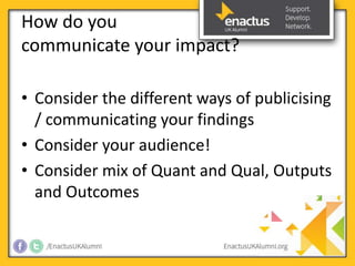 How do you 
communicate your impact? 
• Consider the different ways of publicising 
/ communicating your findings 
• Consider your audience! 
• Consider mix of Quant and Qual, Outputs 
and Outcomes 
 