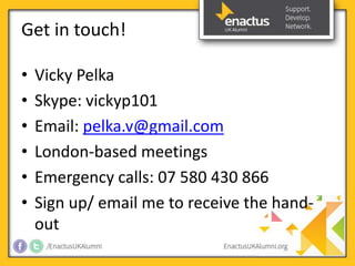 Get in touch! 
• Vicky Pelka 
• Skype: vickyp101 
• Email: pelka.v@gmail.com 
• London-based meetings 
• Emergency calls: 07 580 430 866 
• Sign up/ email me to receive the hand-out 
