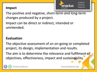 Impact 
The positive and negative, short-term and long-term 
changes produced by a project. 
Impact can be direct or indirect, intended or 
unintended. 
Evaluation 
The objective assessment of an on-going or completed 
project, its design, implementation and results. 
The aim is to determine the relevance and fulfilment of 
objectives, effectiveness, impact and sustainability. 
 