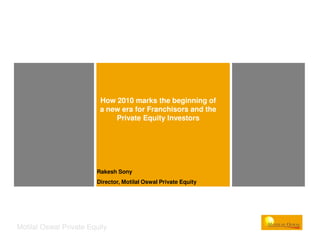 How 2010 marks the beginning of
                         a new era for Franchisors and the
                             Private Equity Investors




                        Rakesh Sony
                        Director, Motilal Oswal Private Equity




Motilal Oswal Private Equity
 