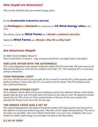 How stupid are Americans?

Why are they fooled by their government's energy policy

~

Per the Sustainable Industries Journal:

The Pentagon has blocked the construction of 16 Wind Energy sites in the
USA.

The military claims the Wind Farms are a threat to national security.

Maybe the Wind Farms are a threat to Big Oil and Big Coal?

------------

Are Americans Stupid?

IS THIS YOUR ENERGY POLICY?
(from United States of America - copy of american professor's newspaper letter to the public)

OUR LOVE AFFAIR WITH THE AUTOMOBILE
We've been depending on the internal combustion engine (ICE) for more than 100 years and over all
that time the efficiency of the ICE has climbed to just under 15%. The remaining 85% is waste heat,
unfired combustibles.

YOUR PERSONAL COST?
For every $10 bill you put in your gas tank, $8.50 is wasted. It's not that 85% of that gasoline didn't
produce anything, it means that only 15% was used to turn the wheels. The 85% produced waste
heat, unburned chemicals.

THE HIDDEN STICKER COST?
We're addicted. And an addict will do most anything to satisfy their addiction. Money will be found,
people might get hurt, and we'll make deals with anyone to get what we want. We depend on foreign
imports for over 50% of our oil. If this sounds familiar it's because it's the same scenario that
preceded the 'Energy Crisis' more than 20 years ago.

THE ENERGY CRISIS WAS A SET UP
Our trusted trading partners (the dealers) flooded the market with cheap gasoline (the drug) and we
(the addicts) of course just started using more. Then they cut the supply and raised prices. The cost to
the nation was incredible. The cost to Detroit and the Big 3 was even worse. Suddenly, there was a
market for smaller, high mileage cars and Japan was there to take that market.

D J VU IN 1999?
 