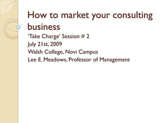 How to market your consulting
business
„Take Charge‟ Session # 2
July 21st, 2009
Walsh College, Novi Campus
Lee E. Meadows, Professor of Management
 