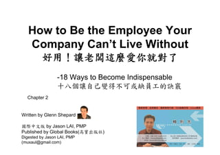 How to Be the Employee Your
   Company Can’t Live Without
          好用！讓老闆這麼愛你就對了
                 -18 Ways to Become Indispensable
                 十八個讓自己變得不可或缺員工的訣竅
  Chapter 2


Written by Glenn Shepard

國際中文版 by Jason LAI, PMP
Published by Global Books(高寶出版社)
Digested by Jason LAI, PMP
(muxaul@gmail.com)
 