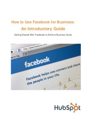 How to Use Facebook for Business:

An Introductory Guide
Getting Started With Facebook to Achieve Business Goals

 