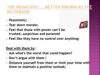  Pessimistic; 
 Tear down morale; 
 Feel that those with power can’t be 
trusted…suspicious and paranoid 
 Feel like they have no control over anything; 
Deal with them by: 
 Ask what’s the worst that could happen? 
 Don’t argue with them ! 
 Distance yourself from them or limit your time with 
them to maintain a positive outlook; 
 