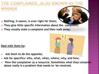  Nothing, it seems, is ever right for them; 
 They give little specific information about the complaint; 
 They usually state a complaint and then walk away; 
Deal with them by: 
 Ask them to do the opposite; 
 Ask for specifics: who, what, when, where, why, and how; 
 View the complainer as a resource. Sometimes what they complain 
about really is a problem that needs to be resolved. 
 