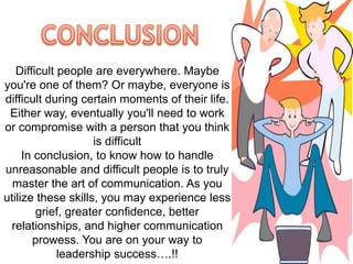 Difficult people are everywhere. Maybe 
you're one of them? Or maybe, everyone is 
difficult during certain moments of their life. 
Either way, eventually you'll need to work 
or compromise with a person that you think 
is difficult 
In conclusion, to know how to handle 
unreasonable and difficult people is to truly 
master the art of communication. As you 
utilize these skills, you may experience less 
grief, greater confidence, better 
relationships, and higher communication 
prowess. You are on your way to 
leadership success….!! 
 