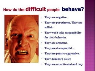 How do the difficult people behave? 
• They are negative. 
• They are pot-stirrers. They are 
selfish. 
• They won’t take responsibility 
for their behavior. 
• They are arrogant. 
• They are disrespectful. . 
• They are passive-aggressive. 
• They disregard policy. 
• They are unmotivated and lazy. 
 