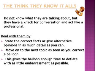 Do not know what they are talking about, but 
they have a knack for conversation and act like a 
professional. 
Deal with them by: 
 State the correct facts or give alternative 
opinions in as much detail as you can. 
 Move on to the next topic as soon as you correct 
a balloon. 
 This gives the balloon enough time to deflate 
with as little embarrassment as possible. 
 