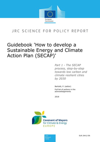 Guidebook 'How to develop a
Sustainable Energy and Climate
Action Plan (SECAP)'
Part 1 - The SECAP
process, step-by-step
towards low carbon and
climate resilient cities
by 2030
Bertoldi, P. (editor)
Full list of authors in the
acknowledgements
2018
EUR 29412 EN
 