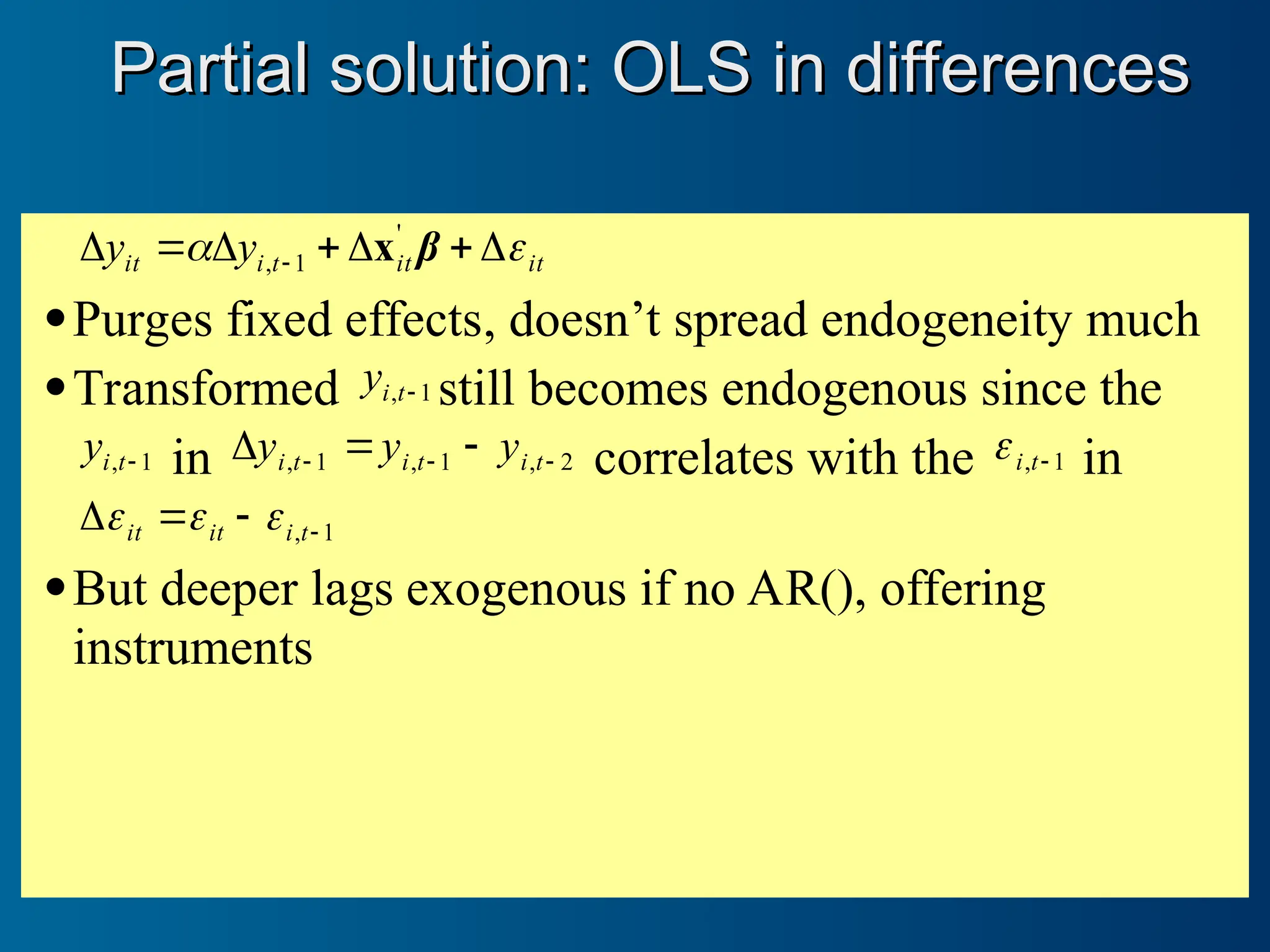 it
it
t
i
it y
y 
 





  β
'
1
, x
Purges fixed effects, doesn’t spread endogeneity much
Transformed 1
, 
t
i
y still becomes endogenous since the
1
, 
t
i
y in 2
,
1
,
1
, 

 

 t
i
t
i
t
i y
y
y correlates with the 1
, 
t
i
 in
1
, 


 t
i
it
it 


But deeper lags exogenous if no AR(), offering
instruments
Partial solution: OLS in differences
Partial solution: OLS in differences
 
