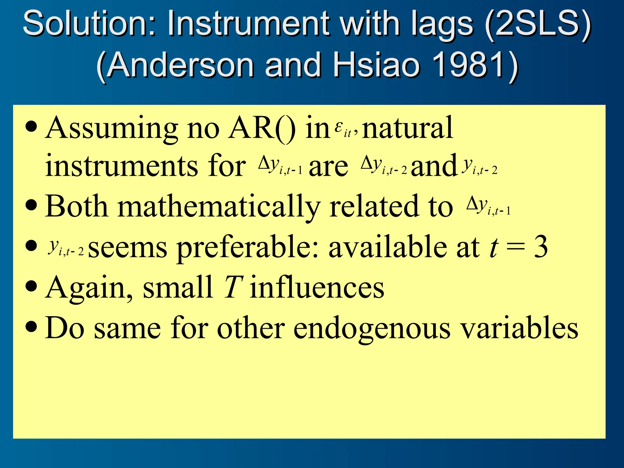  Assuming no AR() in ,
it
 natural
instruments for 1
, 
 t
i
y are 2
, 
 t
i
y and 2
, 
t
i
y
 Both mathematically related to 1
, 
 t
i
y
 2
, 
t
i
y seems preferable: available at t = 3
 Again, small T influences
 Do same for other endogenous variables
Solution: Instrument with lags (2SLS)
Solution: Instrument with lags (2SLS)
(Anderson and Hsiao 1981)
(Anderson and Hsiao 1981)
 