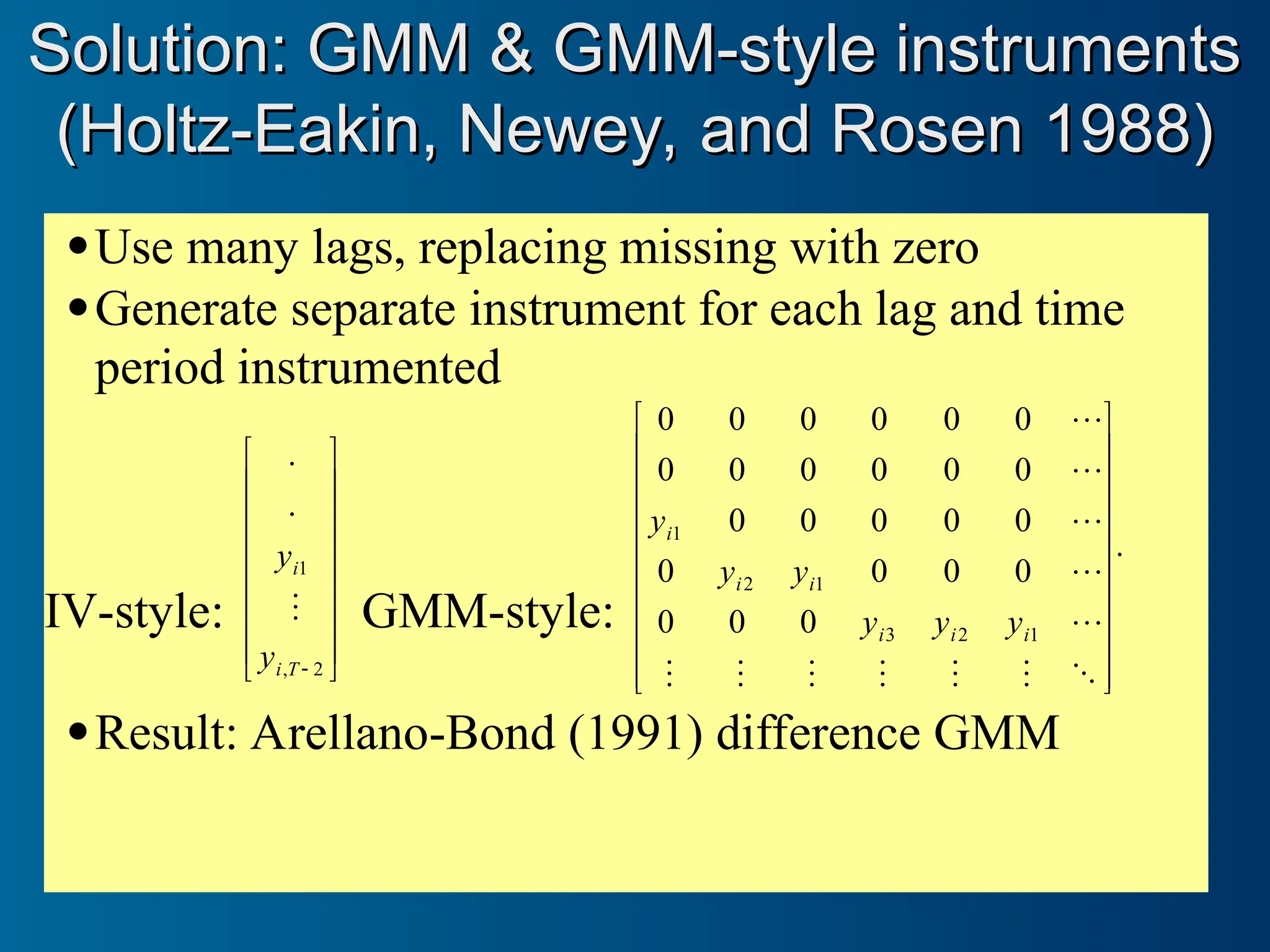 Use many lags, replacing missing with zero
Generate separate instrument for each lag and time
period instrumented
IV-style:
















 2
,
1
.
.
T
i
i
y
y
 GMM-style:
.
0
0
0
0
0
0
0
0
0
0
0
0
0
0
0
0
0
0
0
0
0
0
0
0
1
2
3
1
2
1
































i
i
i
i
i
i
y
y
y
y
y
y
Result: Arellano-Bond (1991) difference GMM
Solution: GMM & GMM-style instruments
Solution: GMM & GMM-style instruments
(Holtz-Eakin, Newey, and Rosen 1988)
(Holtz-Eakin, Newey, and Rosen 1988)
 