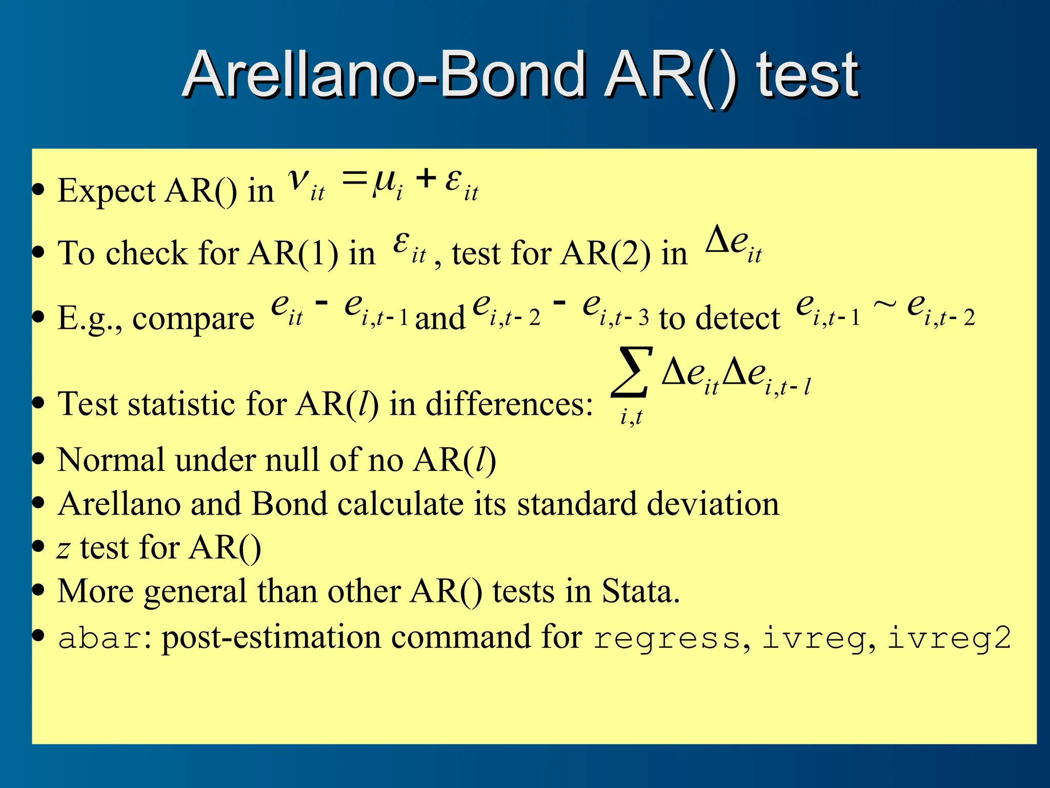  Expect AR() in it
i
it 

 

 To check for AR(1) in it
 , test for AR(2) in it
e

 E.g., compare 1
, 
 t
i
it e
e and 3
,
2
, 
  t
i
t
i e
e to detect 2
,
1
, ~ 
 t
i
t
i e
e
 Test statistic for AR(l) in differences:
 


t
i
l
t
i
it e
e
,
,
 Normal under null of no AR(l)
 Arellano and Bond calculate its standard deviation
 z test for AR()
 More general than other AR() tests in Stata.
 abar: post-estimation command for regress, ivreg, ivreg2
Arellano-Bond AR() test
Arellano-Bond AR() test
 