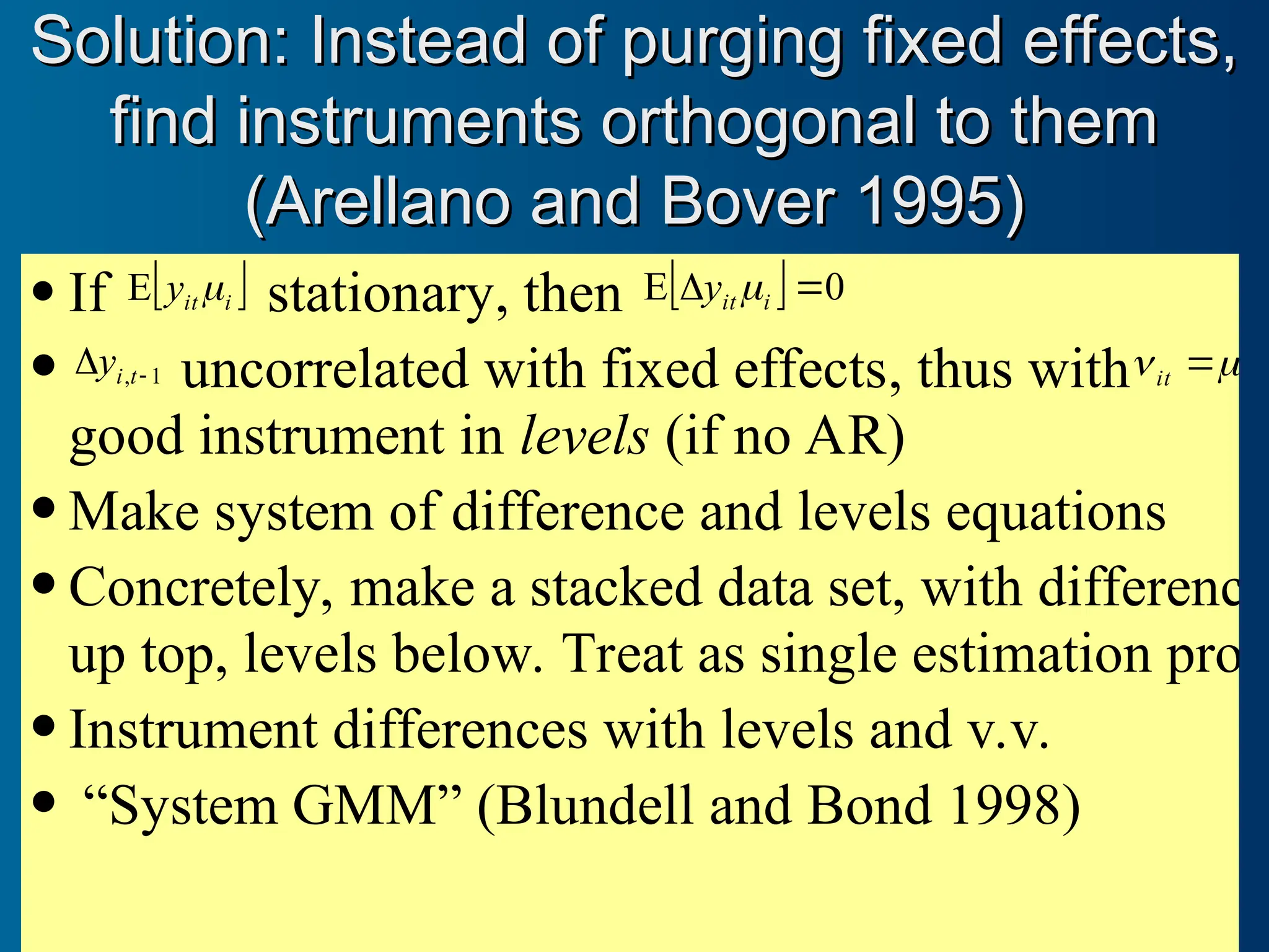  If  
i
it
y 
E stationary, then   0
E 
 i
it
y 
 1
, 
 t
i
y uncorrelated with fixed effects, thus with i
it 
 

good instrument in levels (if no AR)
 Make system of difference and levels equations
 Concretely, make a stacked data set, with difference
up top, levels below. Treat as single estimation prob
 Instrument differences with levels and v.v.
 “System GMM” (Blundell and Bond 1998)
Solution: Instead of purging fixed effects,
Solution: Instead of purging fixed effects,
find instruments orthogonal to them
find instruments orthogonal to them
(Arellano and Bover 1995)
(Arellano and Bover 1995)
 
