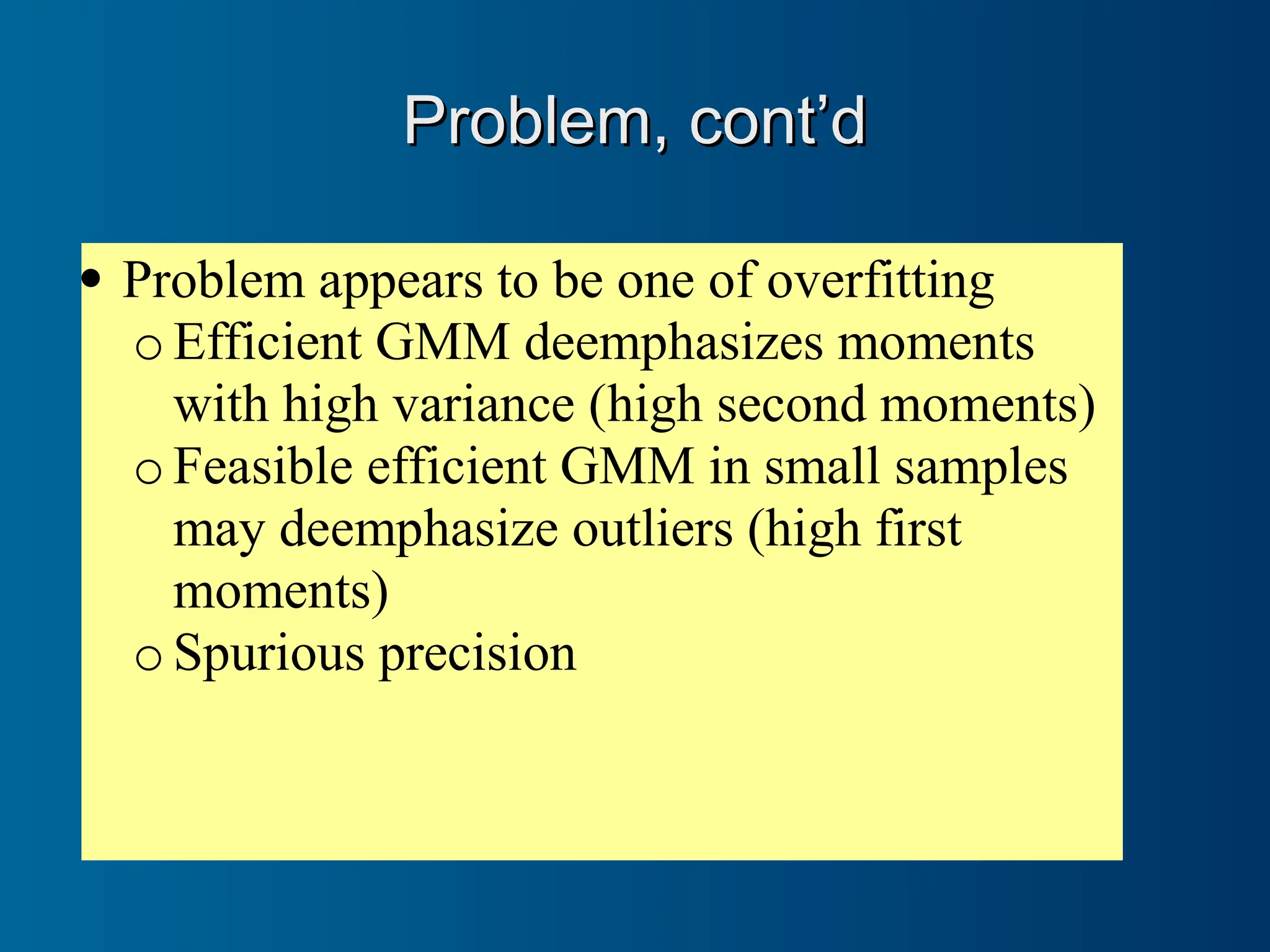  Problem appears to be one of overfitting
o Efficient GMM deemphasizes moments
with high variance (high second moments)
o Feasible efficient GMM in small samples
may deemphasize outliers (high first
moments)
o Spurious precision
Problem, cont’d
Problem, cont’d
 