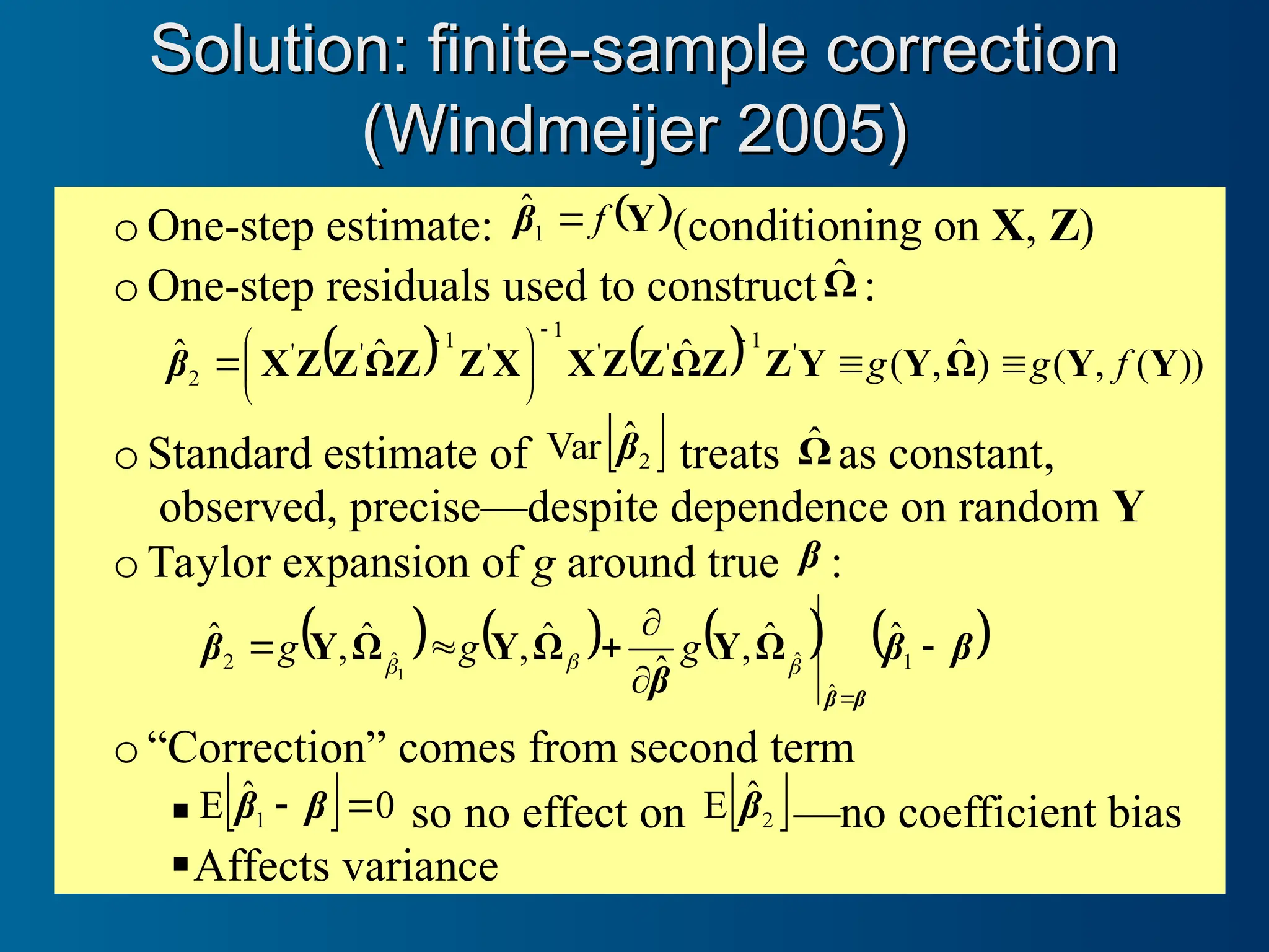 oOne-step estimate:  
Y
f

1
β̂ (conditioning on X, Z)
oOne-step residuals used to constructΩ̂ :
    ))
(
,
(
)
ˆ
,
(
ˆ
ˆ
ˆ '
1
'
'
1
'
1
'
'
2 Y
Y
Ω
Y
Y
Z
Z
Ω
Z
Z
X
X
Z
Z
Ω
Z
Z
X f
g
g 











β
oStandard estimate of  
2
ˆ
Var β treats Ω̂ as constant,
observed, precise—despite dependence on random Y
oTaylor expansion of g around true β :
       
β
β
β
β
β
β







1
ˆ
ˆ
ˆ
2
ˆ
ˆ
,
ˆ
ˆ
,
ˆ
,
ˆ
1 


Ω
Y
Ω
Y
Ω
Y g
g
g
o“Correction” comes from second term
   0
ˆ
E 1 
 β
β so no effect on  
2
ˆ
E β —no coefficient bias
Affects variance
Solution: finite-sample correction
Solution: finite-sample correction
(Windmeijer 2005)
(Windmeijer 2005)
 