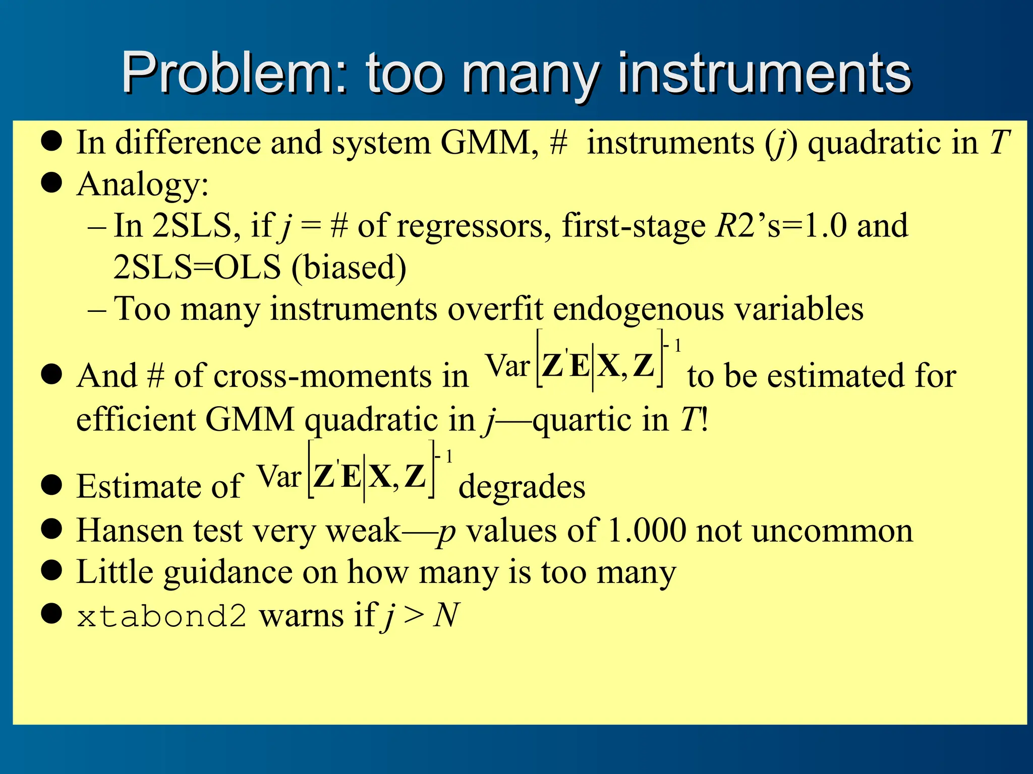 Problem: too many instruments
Problem: too many instruments
In difference and system GMM, # instruments (j) quadratic in T
Analogy:
– In 2SLS, if j = # of regressors, first-stage R2’s=1.0 and
2SLS=OLS (biased)
– Too many instruments overfit endogenous variables
And # of cross-moments in  1
'
,
Var

Z
X
E
Z to be estimated for
efficient GMM quadratic in j—quartic in T!
Estimate of  1
'
,
Var

Z
X
E
Z degrades
Hansen test very weak—p values of 1.000 not uncommon
Little guidance on how many is too many
xtabond2 warns if j > N
 