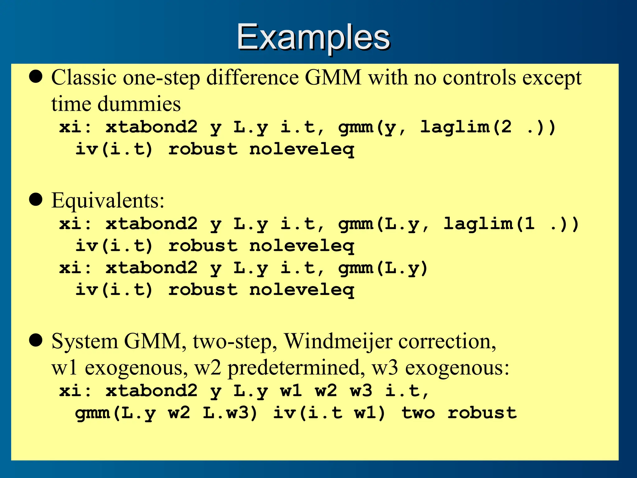 Examples
Examples
Classic one-step difference GMM with no controls except
time dummies
xi: xtabond2 y L.y i.t, gmm(y, laglim(2 .))
iv(i.t) robust noleveleq
Equivalents:
xi: xtabond2 y L.y i.t, gmm(L.y, laglim(1 .))
iv(i.t) robust noleveleq
xi: xtabond2 y L.y i.t, gmm(L.y)
iv(i.t) robust noleveleq
System GMM, two-step, Windmeijer correction,
w1 exogenous, w2 predetermined, w3 exogenous:
xi: xtabond2 y L.y w1 w2 w3 i.t,
gmm(L.y w2 L.w3) iv(i.t w1) two robust
 