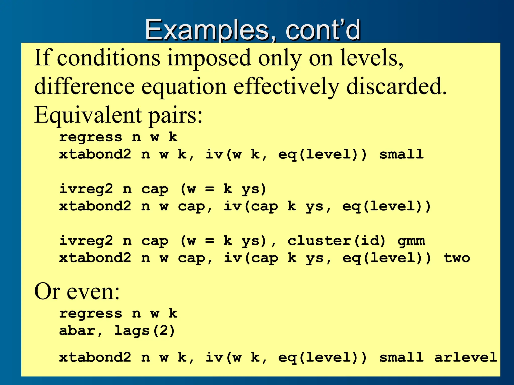 Examples, cont’d
Examples, cont’d
If conditions imposed only on levels,
difference equation effectively discarded.
Equivalent pairs:
regress n w k
xtabond2 n w k, iv(w k, eq(level)) small
ivreg2 n cap (w = k ys)
xtabond2 n w cap, iv(cap k ys, eq(level))
ivreg2 n cap (w = k ys), cluster(id) gmm
xtabond2 n w cap, iv(cap k ys, eq(level)) two
Or even:
regress n w k
abar, lags(2)
xtabond2 n w k, iv(w k, eq(level)) small arlevel
 