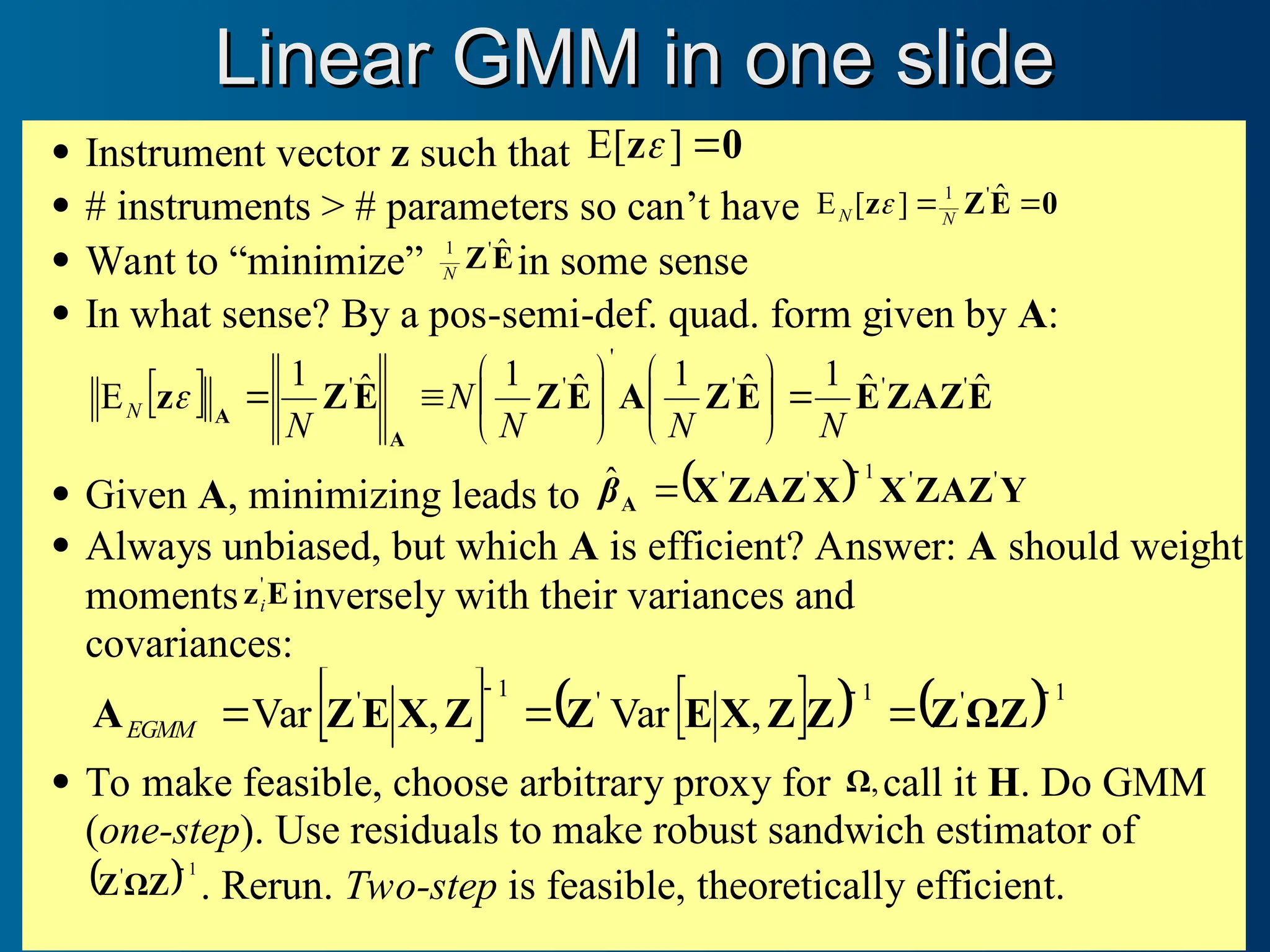 Linear GMM in one slide
Linear GMM in one slide
 Instrument vector z such that 0
z 
]
E[ 
 # instruments > # parameters so can’t have 0
E
Z
z 
 ˆ
]
[
E '
1
N
N 
 Want to “minimize” E
Z ˆ
'
1
N in some sense
 In what sense? By a pos-semi-def. quad. form given by A:
  E
ZAZ
E
E
Z
A
E
Z
E
Z
z
A
A
ˆ
ˆ
1
ˆ
1
ˆ
1
ˆ
1
E '
'
'
'
'
'
N
N
N
N
N
N 















 Given A, minimizing leads to   Y
ZAZ
X
X
ZAZ
X
A
'
'
1
'
'
ˆ 

β
 Always unbiased, but which A is efficient? Answer: A should weight
moments E
z'
i inversely with their variances and
covariances:
   
   1
'
1
'
1
'
,
Var
,
Var





 Z
Ω
Z
Z
Z
X
E
Z
Z
X
E
Z
AEGMM
 To make feasible, choose arbitrary proxy for ,
Ω call it H. Do GMM
(one-step). Use residuals to make robust sandwich estimator of
 1
' 
Z
Ω
Z . Rerun. Two-step is feasible, theoretically efficient.
 