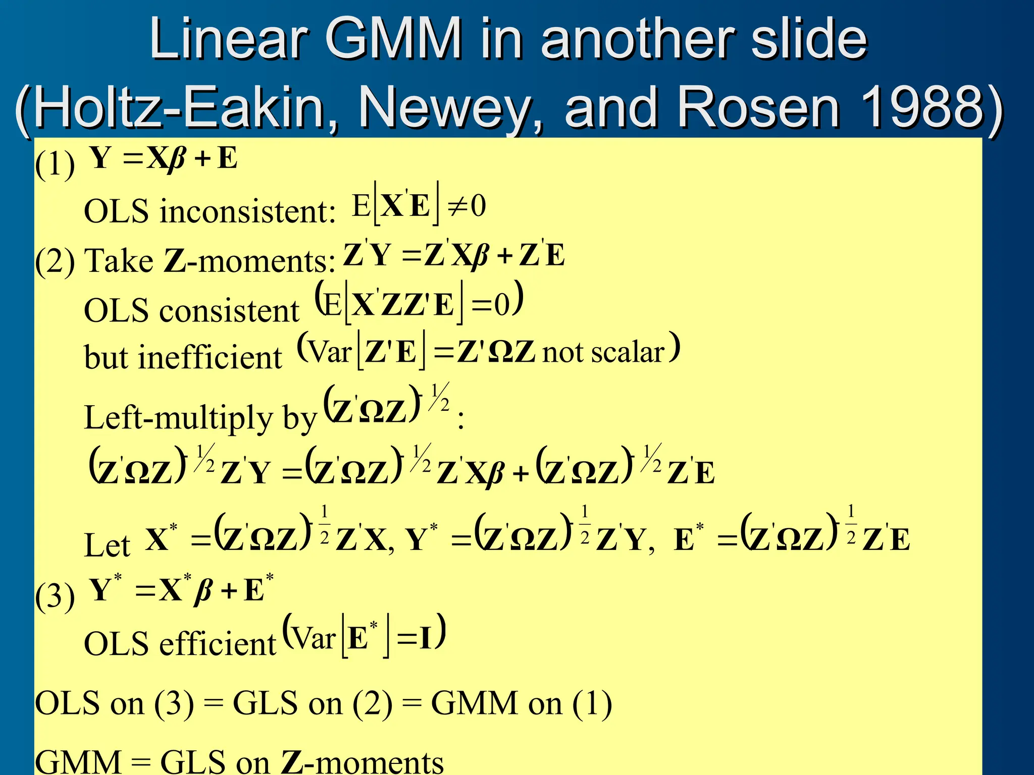 Linear GMM in another slide
Linear GMM in another slide
(Holtz-Eakin, Newey, and Rosen 1988)
(Holtz-Eakin, Newey, and Rosen 1988)
(1) E
X
Y 
 β
OLS inconsistent:   0
E '

E
X
(2) Take Z-moments: E
Z
X
Z
Y
Z '
'
'

 β
OLS consistent  
 
0
'
E '

E
ZZ
X
but inefficient  
 
scalar
not
'
'
Var ΩZ
Z
E
Z 
Left-multiply by  2
1
' 
ΩZ
Z :
      E
Z
ΩZ
Z
X
Z
ΩZ
Z
Y
Z
ΩZ
Z '
2
1
'
'
2
1
'
'
2
1
' 



 β
Let   ,
'
2
1
'
*
X
Z
ΩZ
Z
X

   ,
'
2
1
'
*
Y
Z
ΩZ
Z
Y

   E
Z
ΩZ
Z
E '
2
1
'
* 

(3)
*
*
*
E
X
Y 
 β
OLS efficient  
 
I
E 
Var *
OLS on (3) = GLS on (2) = GMM on (1)
GMM = GLS on Z-moments
 