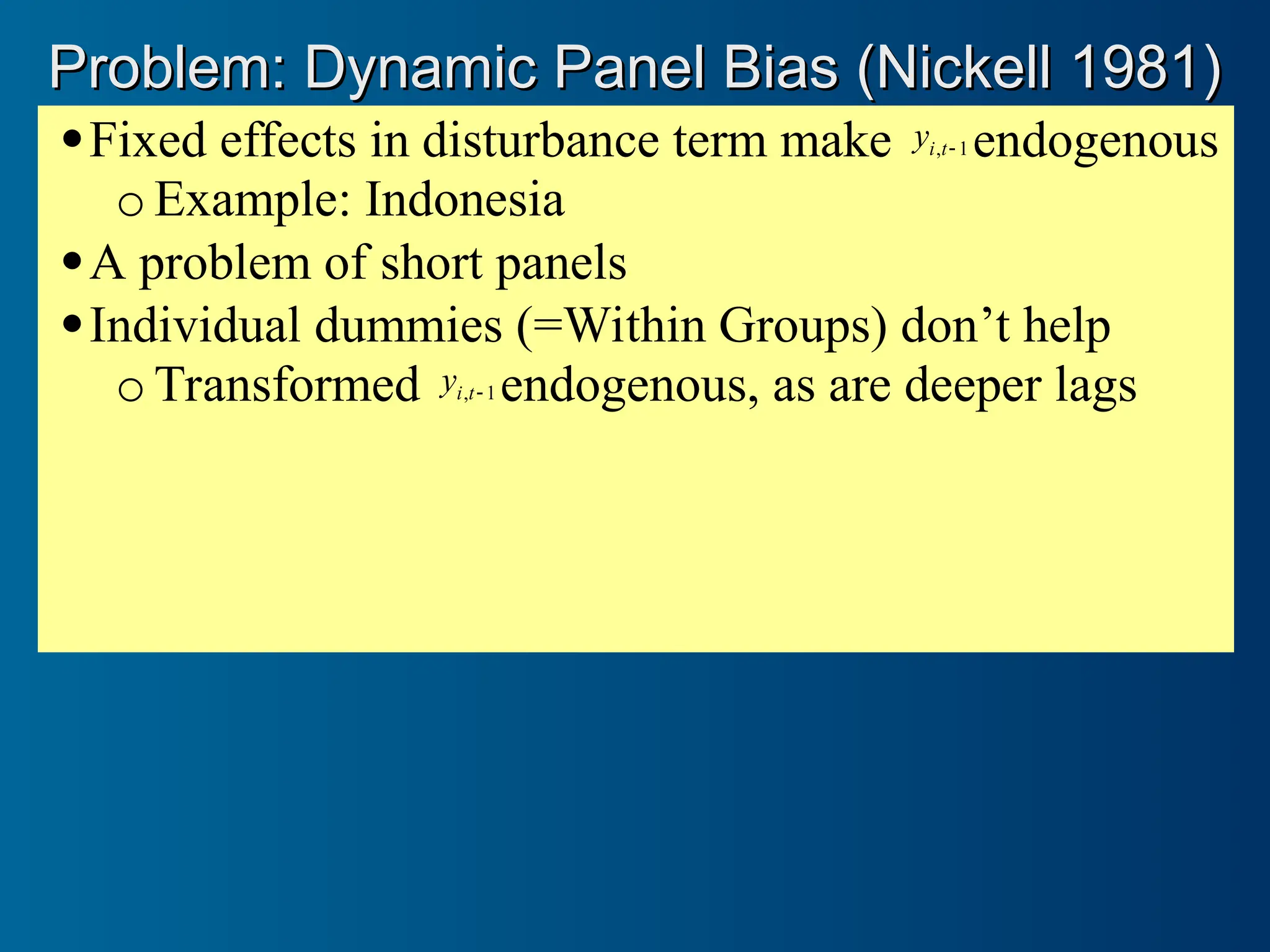 Fixed effects in disturbance term make 1
, 
t
i
y endogenous
o Example: Indonesia
A problem of short panels
Individual dummies (=Within Groups) don’t help
o Transformed 1
, 
t
i
y endogenous, as are deeper lags
Problem: Dynamic Panel Bias (Nickell 1981)
Problem: Dynamic Panel Bias (Nickell 1981)
 