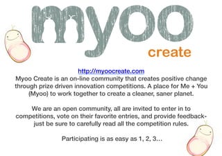 http://myoocreate.com!
Myoo Create is an on-line community that creates positive change
through prize driven innovation competitions. A place for Me + You
     (Myoo) to work together to create a cleaner, saner planet.!

    We are an open community, all are invited to enter in to
competitions, vote on their favorite entries, and provide feedback-
    just be sure to carefully read all the competition rules.!

                Participating is as easy as 1, 2, 3…!
 