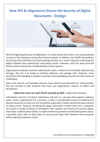 2FA Doubles the Security of eSignatures | DrySign Blog
How 2FA & eSignatures Ensure the Security of Digital
Documents - DrySign
With the lightning-fast pace of digitization, it is only natural that there is an unprecedented
increase in the frequency and quality of online attacks. In addition, the COVID-19 pandemic
has forced entire workforces to start working virtually. As a result, industries embracing the
digital initiative have experienced resounding success. However, with this leap came the
threats and increased risks of cyberattacks on their systems.
Organizations looking to prevent cyberattacks need a resilient and accessible cybersecurity
strategy. The aim is to adapt to reinforce defenses and manage risks. However, many
businesses find indulging in product innovation and embedding accurate security measures
challenging.
Data is the new oil, an invaluable resource many want to pay big bucks for. Unfortunately,
this has resulted in data breaches that have cost organizations millions of dollars and
devastation.
Cybercrime costs can reach $10.5T annually by 2025 – Cybercrime Ventures
Information security is of prime importance and acts as a security moat against malicious
actors. Once a cyberattack hits a business, it takes a considerable amount of material and
physical resources to come out of it unscathed, especially in today's world with eyes and ears
on every screen. However, by taking the adage 'prevention is better than cure,' companies
can invest in simple solutions to strengthen their systems and avoid such security lapses.
Two-factor authentication (2FA) is a simple method to prevent unauthorized system access.
It provides users with an extra layer of security and helps them become more proactive
before opening suspicious emails.
 